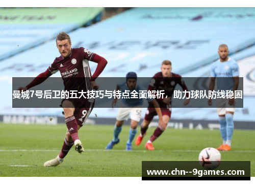 曼城7号后卫的五大技巧与特点全面解析，助力球队防线稳固