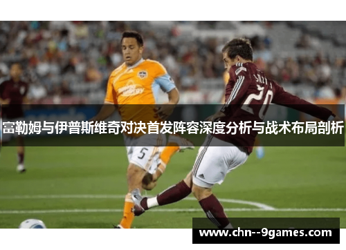 富勒姆与伊普斯维奇对决首发阵容深度分析与战术布局剖析