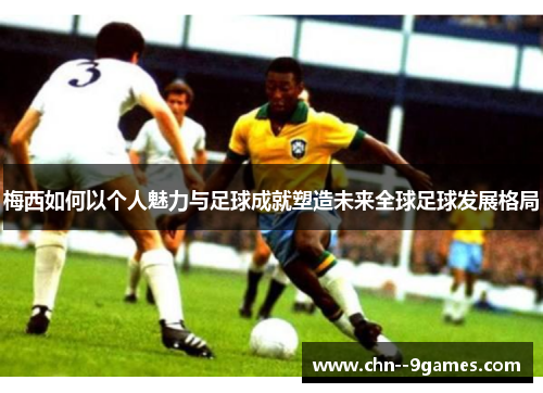 梅西如何以个人魅力与足球成就塑造未来全球足球发展格局 梅西如何以个人魅力与足球成就塑造未来全球足球发展格局