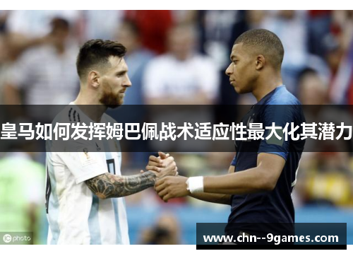 皇马如何发挥姆巴佩战术适应性最大化其潜力 皇马如何发挥姆巴佩战术适应性最大化其潜力