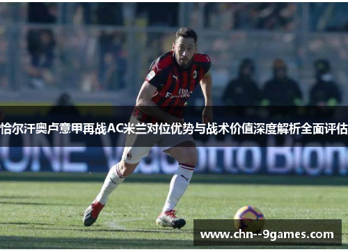 恰尔汗奥卢意甲再战AC米兰对位优势与战术价值深度解析全面评估 恰尔汗奥卢意甲再战AC米兰对位优势与战术价值深度解析全面评估