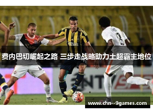 费内巴切崛起之路 三步走战略助力土超霸主地位
