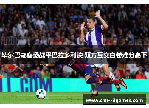 毕尔巴鄂客场战平巴拉多利德 双方互交白卷难分高下 毕尔巴鄂客场战平巴拉多利德 双方互交白卷难分高下
