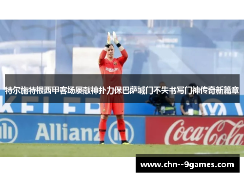 特尔施特根西甲客场屡献神扑力保巴萨城门不失书写门神传奇新篇章 特尔施特根西甲客场屡献神扑力保巴萨城门不失书写门神传奇新篇章