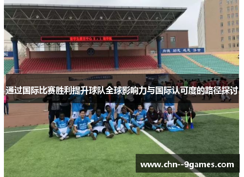 通过国际比赛胜利提升球队全球影响力与国际认可度的路径探讨