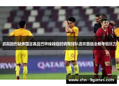 武磊因伤缺席国足客战巴林锋线临时调整球队进攻面临全新考验压力 武磊因伤缺席国足客战巴林锋线临时调整球队进攻面临全新考验压力
